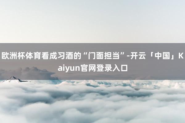 欧洲杯体育看成习酒的“门面担当”-开云「中国」Kaiyun官网登录入口