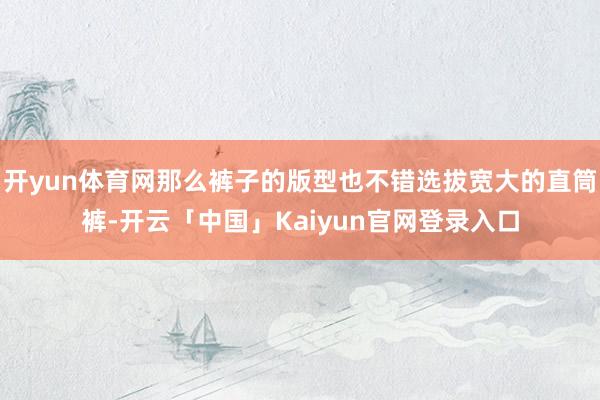 开yun体育网那么裤子的版型也不错选拔宽大的直筒裤-开云「中国」Kaiyun官网登录入口
