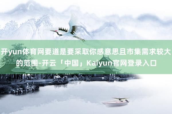 开yun体育网要道是要采取你感意思且市集需求较大的范围-开云「中国」Kaiyun官网登录入口