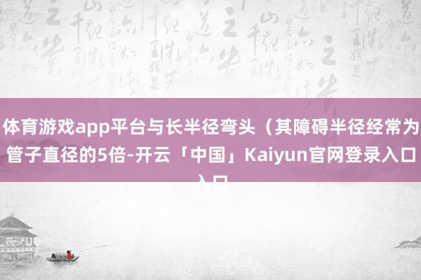 体育游戏app平台与长半径弯头（其障碍半径经常为管子直径的5倍-开云「中国」Kaiyun官网登录入口