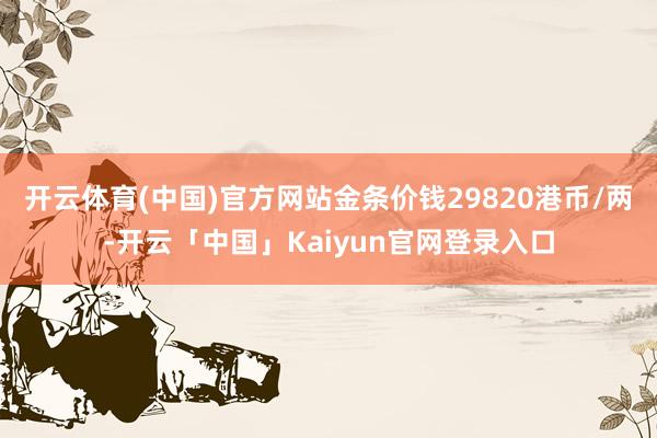 开云体育(中国)官方网站金条价钱29820港币/两-开云「中国」Kaiyun官网登录入口
