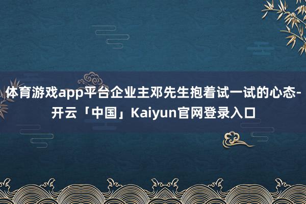 体育游戏app平台企业主邓先生抱着试一试的心态-开云「中国」Kaiyun官网登录入口