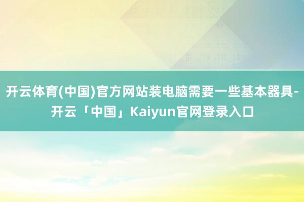 开云体育(中国)官方网站装电脑需要一些基本器具-开云「中国」Kaiyun官网登录入口