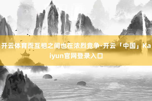 开云体育而互相之间也在浓烈竞争-开云「中国」Kaiyun官网登录入口