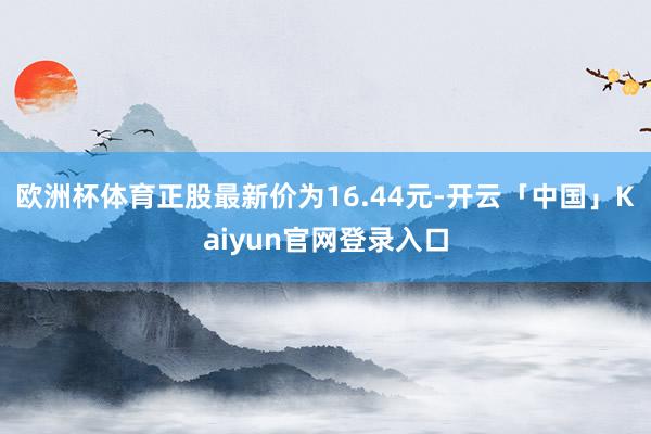 欧洲杯体育正股最新价为16.44元-开云「中国」Kaiyun官网登录入口