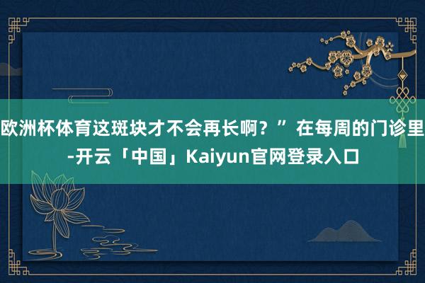 欧洲杯体育这斑块才不会再长啊？” 在每周的门诊里-开云「中国」Kaiyun官网登录入口