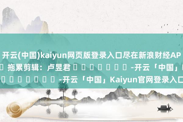开云(中国)kaiyun网页版登录入口尽在新浪财经APP            						拖累剪辑：卢昱君 							-开云「中国」Kaiyun官网登录入口