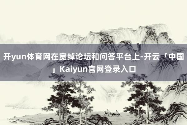 开yun体育网在宽绰论坛和问答平台上-开云「中国」Kaiyun官网登录入口