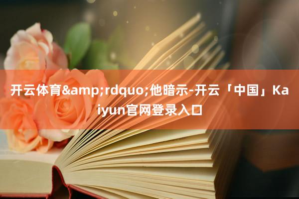 开云体育&rdquo;他暗示-开云「中国」Kaiyun官网登录入口