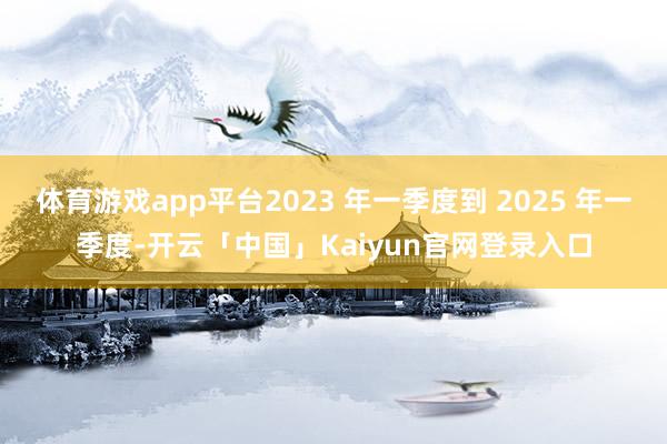 体育游戏app平台2023 年一季度到 2025 年一季度-开云「中国」Kaiyun官网登录入口
