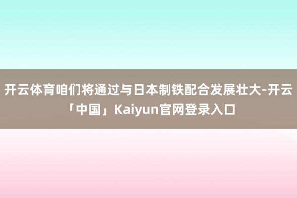 开云体育咱们将通过与日本制铁配合发展壮大-开云「中国」Kaiyun官网登录入口