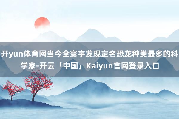 开yun体育网当今全寰宇发现定名恐龙种类最多的科学家-开云「中国」Kaiyun官网登录入口
