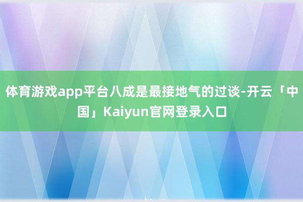 体育游戏app平台八成是最接地气的过谈-开云「中国」Kaiyun官网登录入口