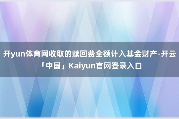 开yun体育网收取的赎回费全额计入基金财产-开云「中国」Kaiyun官网登录入口