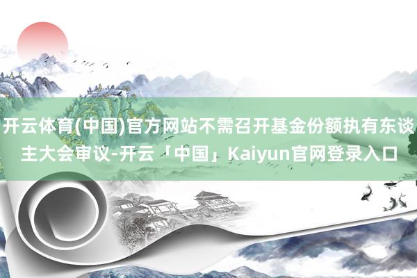 开云体育(中国)官方网站不需召开基金份额执有东谈主大会审议-开云「中国」Kaiyun官网登录入口