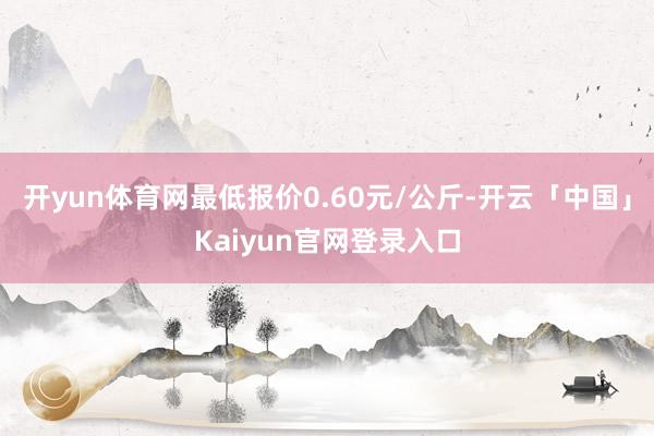 开yun体育网最低报价0.60元/公斤-开云「中国」Kaiyun官网登录入口