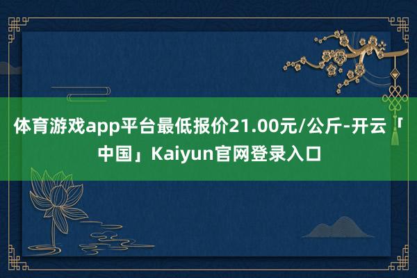 体育游戏app平台最低报价21.00元/公斤-开云「中国」Kaiyun官网登录入口