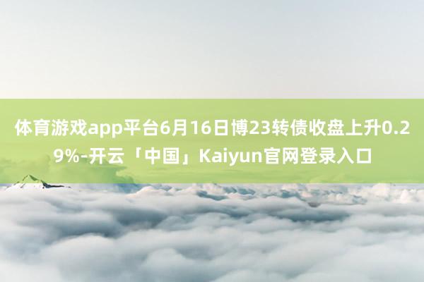 体育游戏app平台6月16日博23转债收盘上升0.29%-开云「中国」Kaiyun官网登录入口
