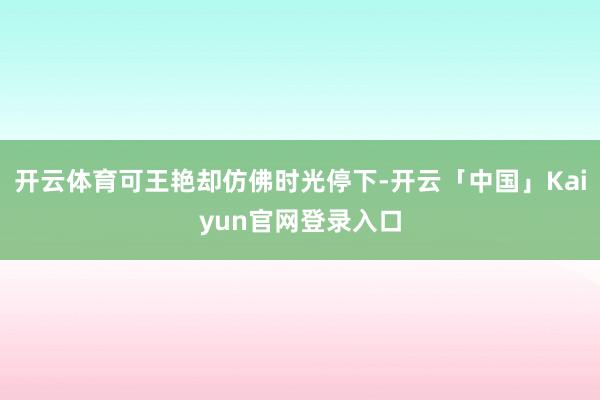 开云体育可王艳却仿佛时光停下-开云「中国」Kaiyun官网登录入口