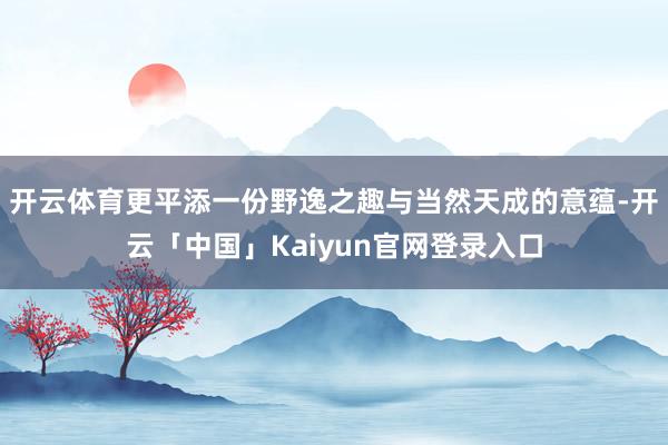 开云体育更平添一份野逸之趣与当然天成的意蕴-开云「中国」Kaiyun官网登录入口