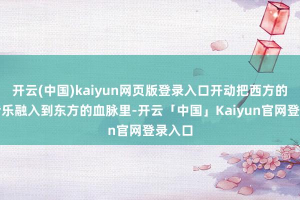 开云(中国)kaiyun网页版登录入口开动把西方的摇滚音乐融入到东方的血脉里-开云「中国」Kaiyun官网登录入口