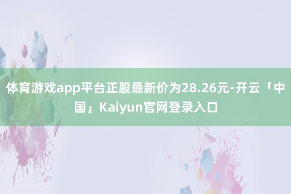 体育游戏app平台正股最新价为28.26元-开云「中国」Kaiyun官网登录入口