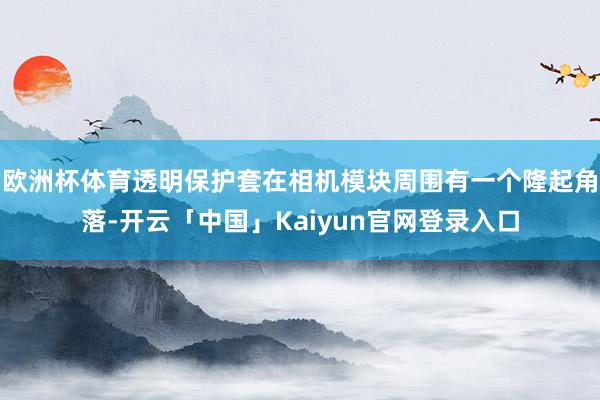 欧洲杯体育透明保护套在相机模块周围有一个隆起角落-开云「中国」Kaiyun官网登录入口