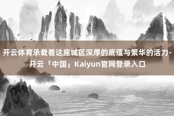 开云体育承载着这座城区深厚的底蕴与繁华的活力-开云「中国」Kaiyun官网登录入口