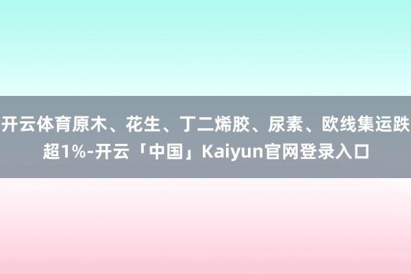 开云体育原木、花生、丁二烯胶、尿素、欧线集运跌超1%-开云「中国」Kaiyun官网登录入口
