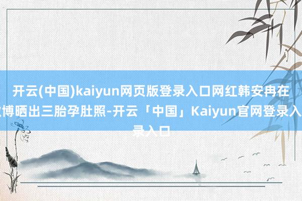 开云(中国)kaiyun网页版登录入口网红韩安冉在微博晒出三胎孕肚照-开云「中国」Kaiyun官网登录入口