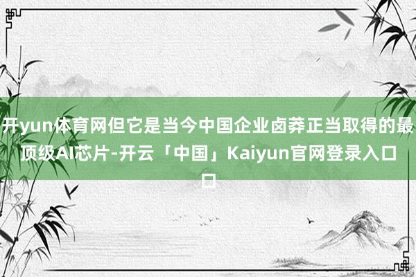 开yun体育网但它是当今中国企业卤莽正当取得的最顶级AI芯片-开云「中国」Kaiyun官网登录入口