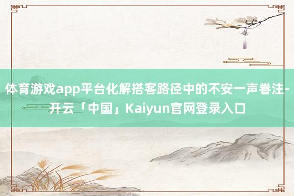 体育游戏app平台化解搭客路径中的不安一声眷注-开云「中国」Kaiyun官网登录入口