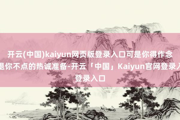 开云(中国)kaiyun网页版登录入口可是你得作念好退你不点的热诚准备-开云「中国」Kaiyun官网登录入口
