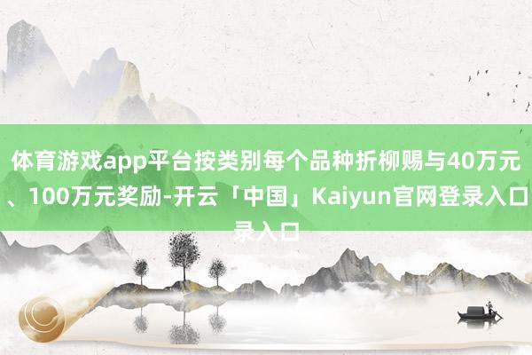 体育游戏app平台按类别每个品种折柳赐与40万元、100万元奖励-开云「中国」Kaiyun官网登录入口