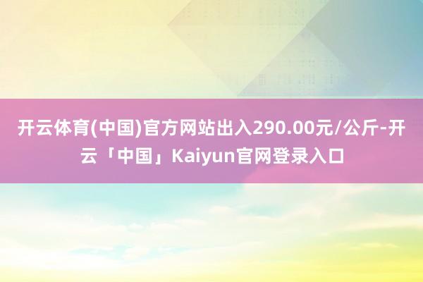 开云体育(中国)官方网站出入290.00元/公斤-开云「中国」Kaiyun官网登录入口