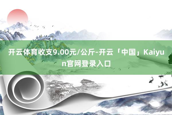 开云体育收支9.00元/公斤-开云「中国」Kaiyun官网登录入口