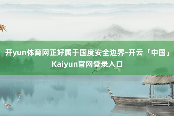 开yun体育网正好属于国度安全边界-开云「中国」Kaiyun官网登录入口