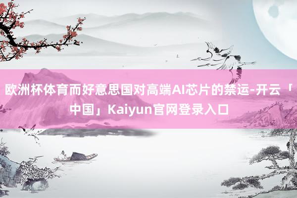 欧洲杯体育而好意思国对高端AI芯片的禁运-开云「中国」Kaiyun官网登录入口