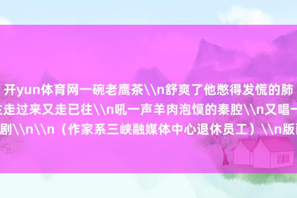 开yun体育网一碗老鹰茶\n舒爽了他憋得发慌的肺腑\n\n我一个东谈主走过来又走已往\n吼一声羊肉泡馍的秦腔\n又唱一句麻辣鲜香的川剧\n\n（作家系三峡融媒体中心退休员工）\n版面观赏\n\n\n-开云「中国」Kaiyun官网登录入口