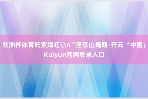 欧洲杯体育奼紫嫣红\n“笙歌山巍巍-开云「中国」Kaiyun官网登录入口