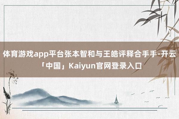 体育游戏app平台张本智和与王皓评释合手手-开云「中国」Kaiyun官网登录入口