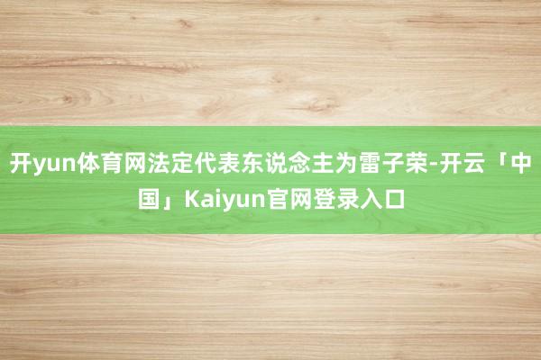 开yun体育网法定代表东说念主为雷子荣-开云「中国」Kaiyun官网登录入口