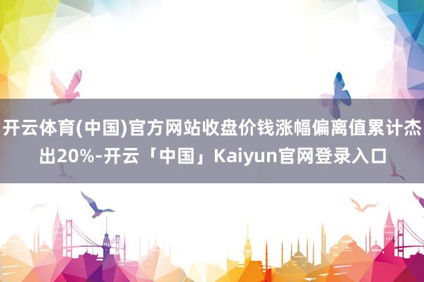 开云体育(中国)官方网站收盘价钱涨幅偏离值累计杰出20%-开云「中国」Kaiyun官网登录入口