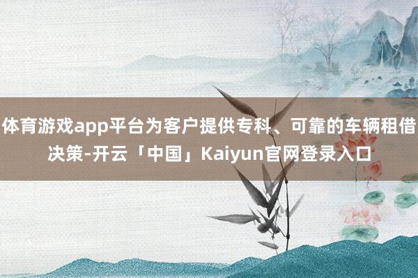 体育游戏app平台为客户提供专科、可靠的车辆租借决策-开云「中国」Kaiyun官网登录入口