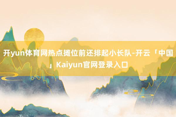 开yun体育网热点摊位前还排起小长队-开云「中国」Kaiyun官网登录入口