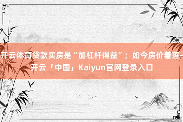 开云体育贷款买房是“加杠杆得益”；如今房价着落-开云「中国」Kaiyun官网登录入口