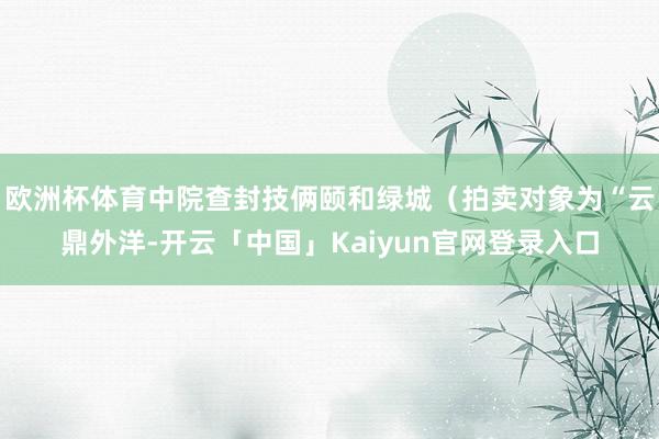 欧洲杯体育中院查封技俩颐和绿城（拍卖对象为“云鼎外洋-开云「中国」Kaiyun官网登录入口