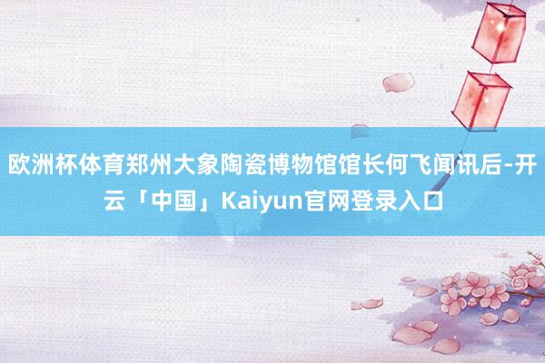 欧洲杯体育郑州大象陶瓷博物馆馆长何飞闻讯后-开云「中国」Kaiyun官网登录入口