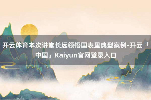 开云体育　　本次讲堂长远领悟国表里典型案例-开云「中国」Kaiyun官网登录入口