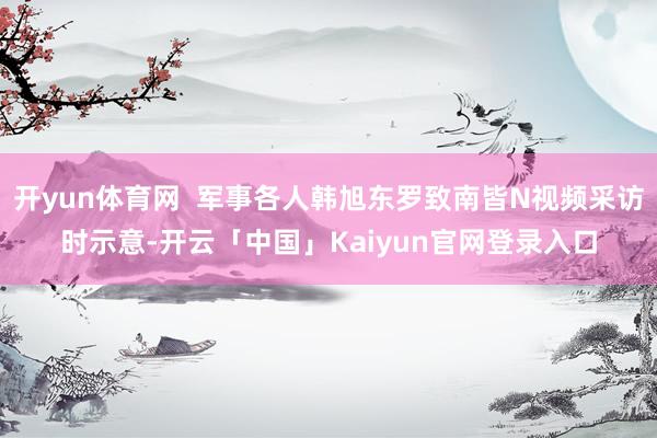 开yun体育网  军事各人韩旭东罗致南皆N视频采访时示意-开云「中国」Kaiyun官网登录入口
